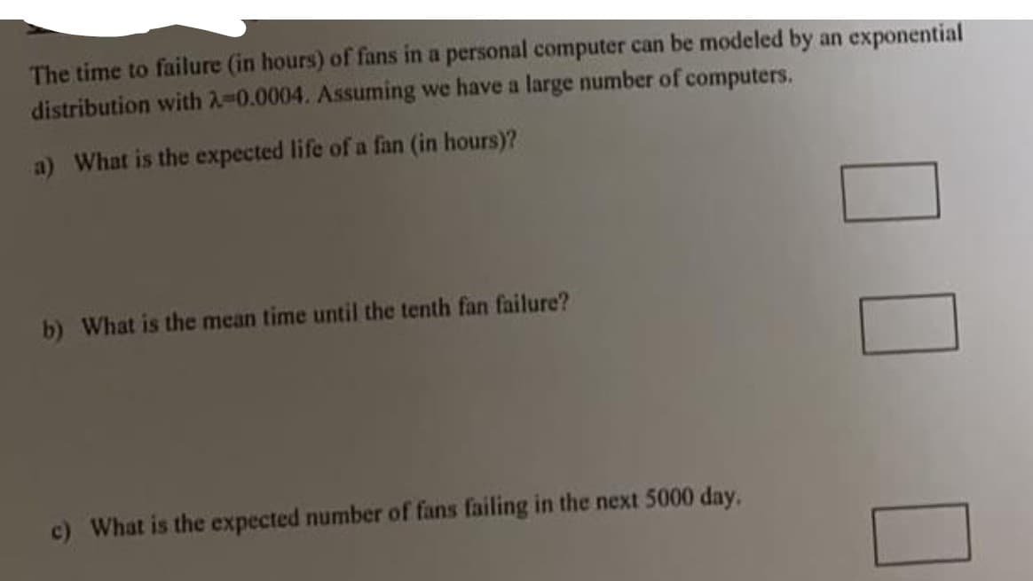 The time to failure (in hours) of fans in a personal computer can be modeled by an exponential
distribution with 2-0.0004. Assuming we have a large number of computers.
a) What is the expected life of a fan (in hours)?
b) What is the mean time until the tenth fan failure?
c) What is the expected number of fans failing in the next 5000 day.
