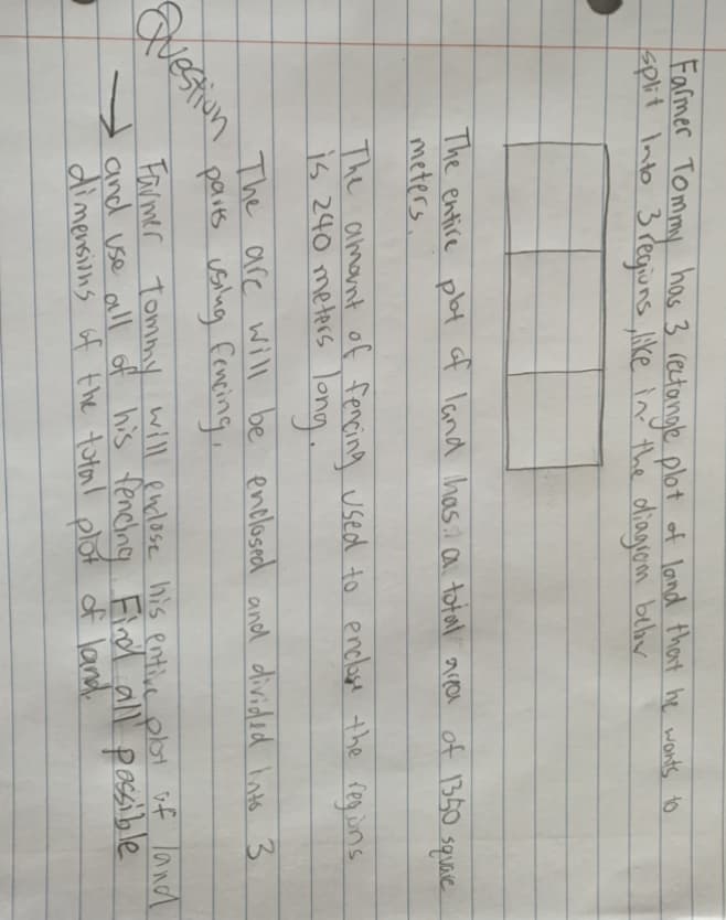 Farmer Tommy has 3 rectanae plot of land thant he wonts to
split Into 3 Pegiuns ke in thie diagrom behv
The entire plat of Iand hasA a total area of 350 square
meters.
The amant of fencing used to enclase the regins
is 240 meters long.
The are will be
parts uslug fenping,
enclosed and divided Into 3
Questiun
Farmer Tommy will endose his entive plot uf land
y and use all of his fenclng Eind all' passible
dimensions of the total plot of land.
