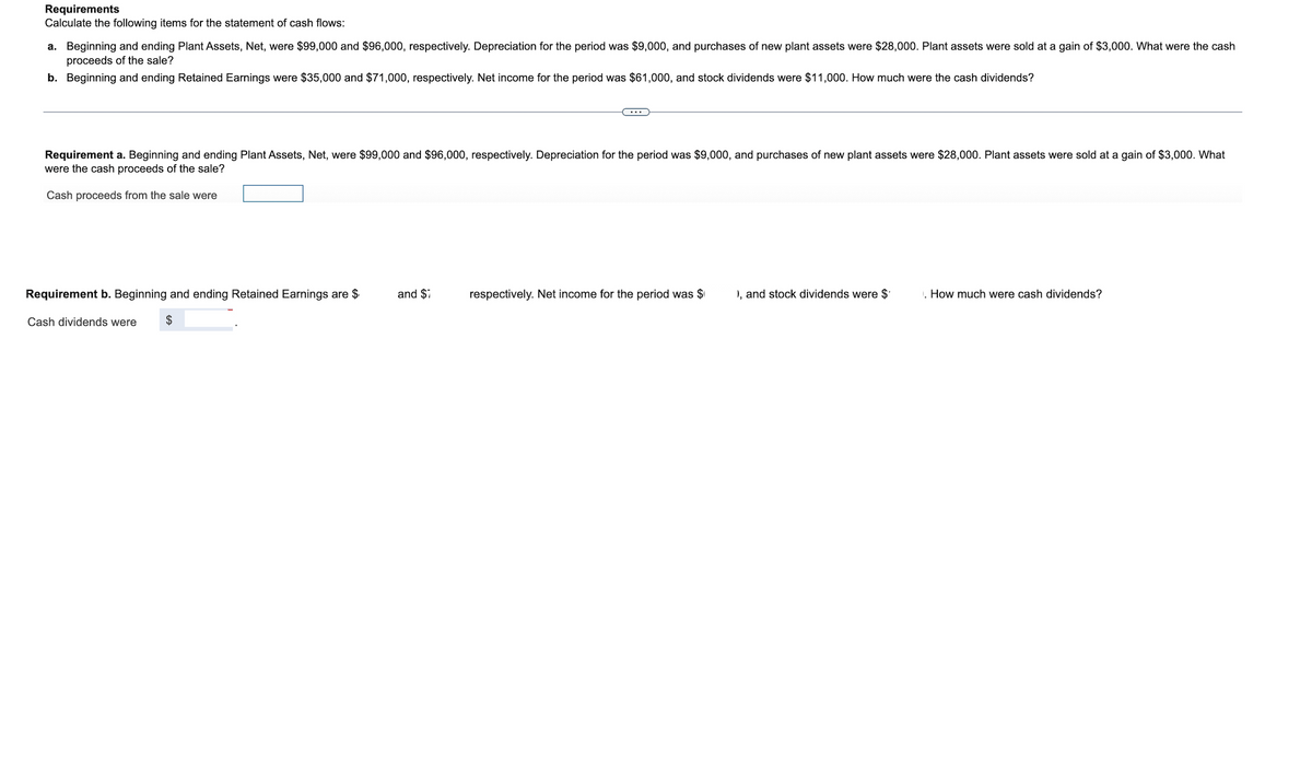 Requirements
Calculate the following items for the statement of cash flows:
a. Beginning and ending Plant Assets, Net, were $99,000 and $96,000, respectively. Depreciation for the period was $9,000, and purchases of new plant assets were $28,000. Plant assets were sold at a gain of $3,000. What were the cash
proceeds of the sale?
b. Beginning and ending Retained Earnings were $35,000 and $71,000, respectively. Net income for the period was $61,000, and stock dividends were $11,000. How much were the cash dividends?
Requirement a. Beginning and ending Plant Assets, Net, were $99,000 and $96,000, respectively. Depreciation for the period was $9,000, and purchases of new plant assets were $28,000. Plant assets were sold at a gain of $3,000. What
were the cash proceeds of the sale?
Cash proceeds from the sale were
Requirement b. Beginning and ending Retained Earnings are $
and $7
respectively. Net income for the period was $
), and stock dividends were $
. How much were cash dividends?
Cash dividends were
$