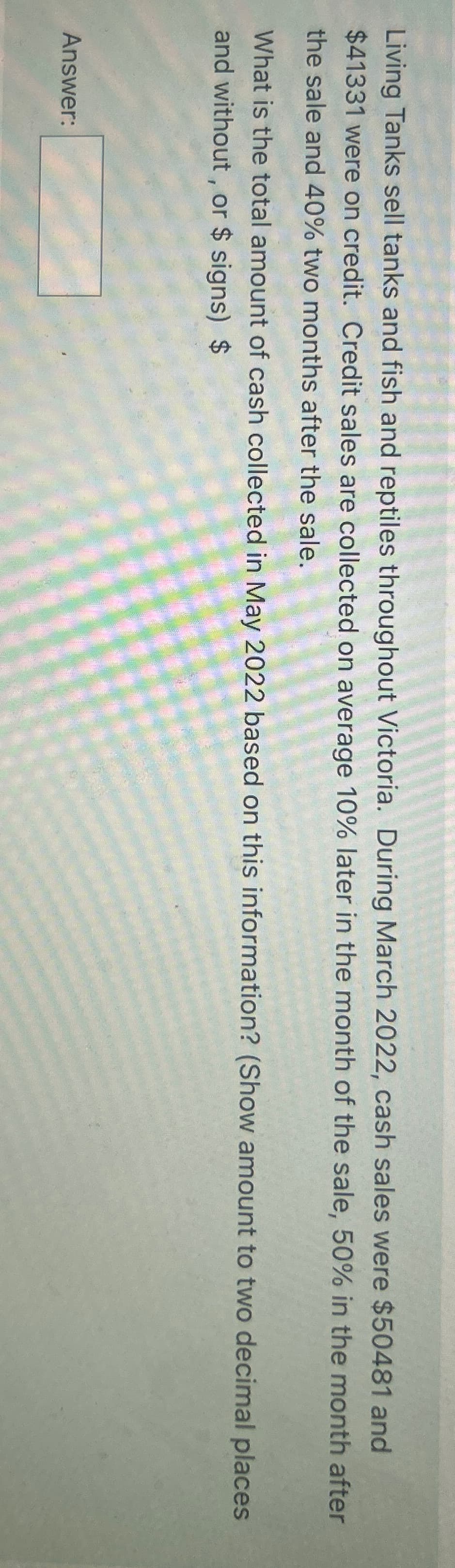 Living Tanks sell tanks and fish and reptiles throughout Victoria. During March 2022, cash sales were $50481 and
$41331 were on credit. Credit sales are collected on average 10% later in the month of the sale, 50% in the month after
the sale and 40% two months after the sale.
What is the total amount of cash collected in May 2022 based on this information? (Show amount to two decimal places
and without, or $ signs) $
Answer: