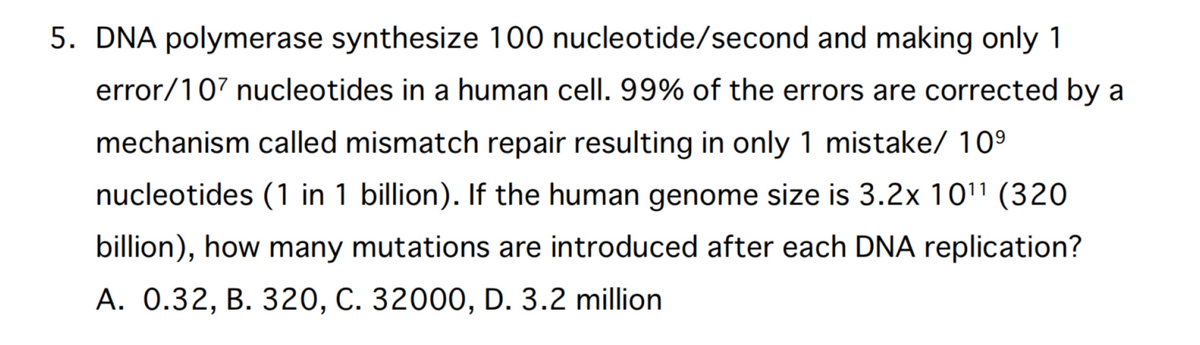 5. DNA polymerase synthesize 100 nucleotide/second and making only 1
error/107 nucleotides in a human cell. 99% of the errors are corrected by a
mechanism called mismatch repair resulting in only 1 mistake/ 10⁹
nucleotides (1 in 1 billion). If the human genome size is 3.2x 10¹¹ (320
billion), how many mutations are introduced after each DNA replication?
A. 0.32, B. 320, C. 32000, D. 3.2 million