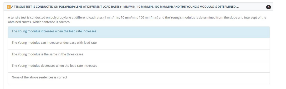 3 A TENSILE TEST IS CONDUCTED ON POLYPROPYLENE AT DIFFERENT LOAD RATES (1 MM/MIN, 10 MM/MIN, 100 MM/MIN) AND THE YOUNG'S MODULUS IS DETERMINED ...
A tensile test is conducted on polypropylene at different load rates (1 mm/min, 10 mm/min, 100 mm/min) and the Young's modulus is determined from the slope and intercept of the
obtained curves. Which sentence is correct?
The Young modulus increases when the load rate increases
The Young modulus can increase or decrease with load rate
The Young modulus is the same in the three cases
The Young modulus decreases when the load rate increases
None of the above sentences is correct