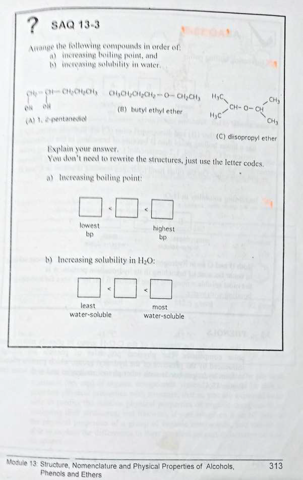 ? SAQ 13-3
Arrange the following compounds in order of
a) increasing boiling point, and
b) increasing solubility in water.
TH CHÍCH CHO CHÍCH CHÍCH, 0-CHỊCH, HỌC
(8) butyl ethyl ether
H₂C
ON ON
(A) 1. 2-pentanediol
lowest
bp
Explain your answer.
You don't need to rewrite the structures, just use the letter codes.
a) Increasing boiling point:
highest
bp
b) Increasing solubility in H₂O:
least
water-soluble
CHO-CH
most
water-soluble
CH3
(C) diisopropyl ether
CH₂
Module 13 Structure, Nomenclature and Physical Properties of Alcohols,
Phenols and Ethers
313