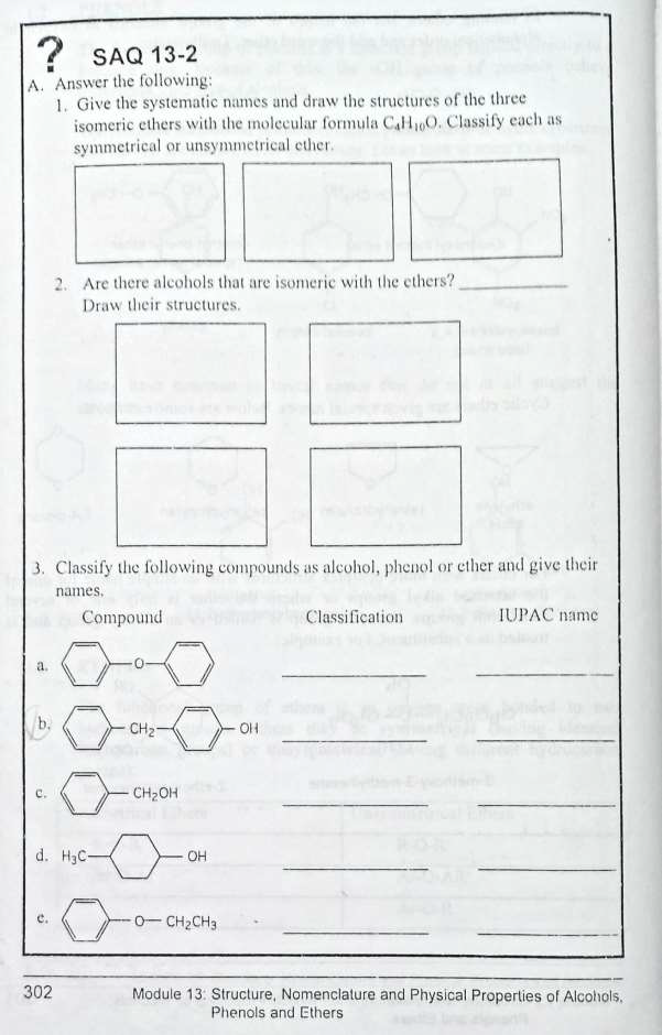 ? SAQ 13-2
A. Answer the following:
1. Give the systematic names and draw the structures of the three
a.
3. Classify the following compounds as alcohol, phenol or ether and give their
names.
c
isomeric ethers with the molecular formula C4H₁0O. Classify each as
symmetrical or unsymmetrical ether.
2. Are there alcohols that are isomeric with the ethers?
Draw their structures.
302
Compound
d. H3C-
CH₂-
CH₂OH
OH
0-CH₂CH3
OH
Classification
IUPAC name
Module 13: Structure, Nomenclature and Physical Properties of Alcohols.
Phenols and Ethers