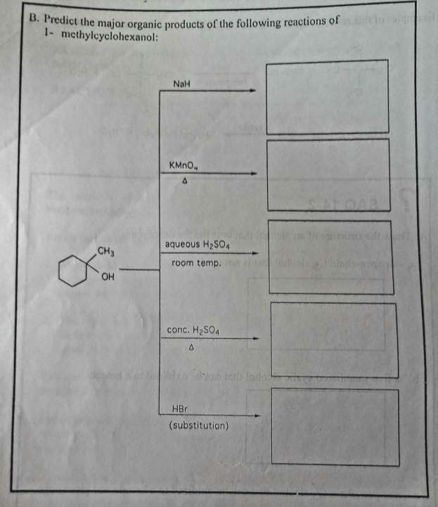 B. Predict the major organic products of the following reactions of
1- methylcyclohexanol:
CH3
OH
NaH
KMnO
aqueous H₂SO4
room temp.
conc. H₂SO4
A
HBr
(substitution)
l