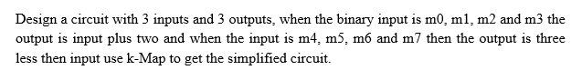 Design a circuit with 3 inputs and 3 outputs, when the binary input is m0, m1, m2 and m3 the
output is input plus two and when the input is m4, m5, m6 and m7 then the output is three
less then input use k-Map to get the simplified circuit.
