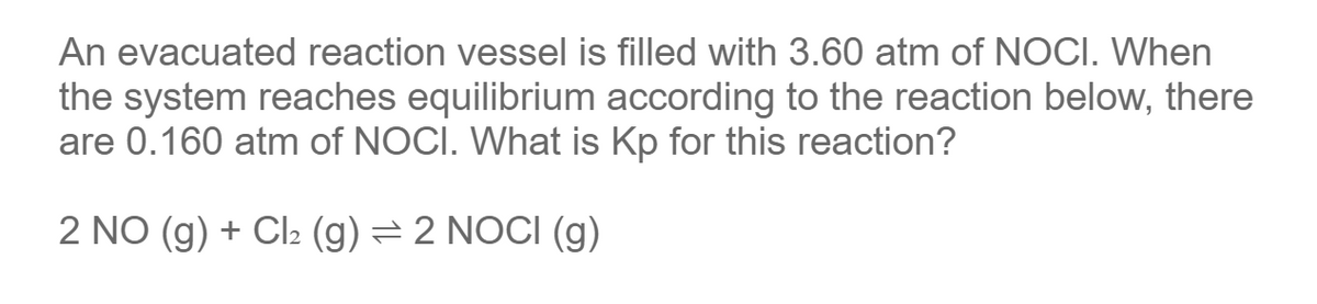 An evacuated reaction vessel is filled with 3.60 atm of NOCI. When
the system reaches equilibrium according to the reaction below, there
are 0.160 atm of NOCI. What is Kp for this reaction?
2 NO(g) + Cl₂ (g) = 2 NOCI (g)