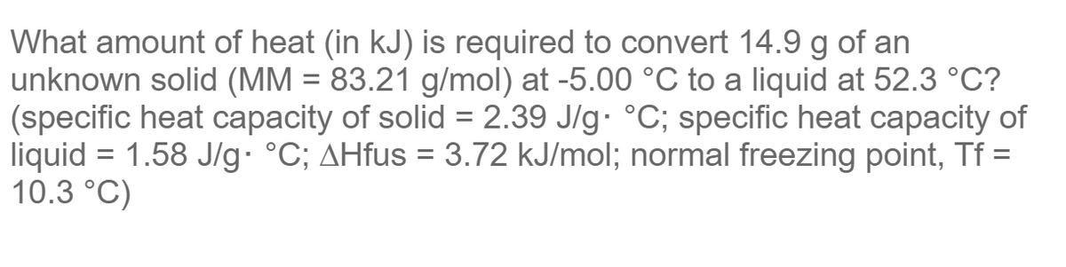 What amount of heat (in kJ) is required to convert 14.9 g of an
unknown solid (MM = 83.21 g/mol) at -5.00 °C to a liquid at 52.3 °C?
(specific heat capacity of solid = 2.39 J/g °C; specific heat capacity of
liquid = 1.58 J/g· °C; AHfus = 3.72 kJ/mol; normal freezing point, Tf =
10.3 °C)