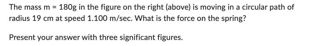The mass m = 180g in the figure on the right (above) is moving in a circular path of
radius 19 cm at speed 1.100 m/sec. What is the force on the spring?
Present your answer with three significant figures.