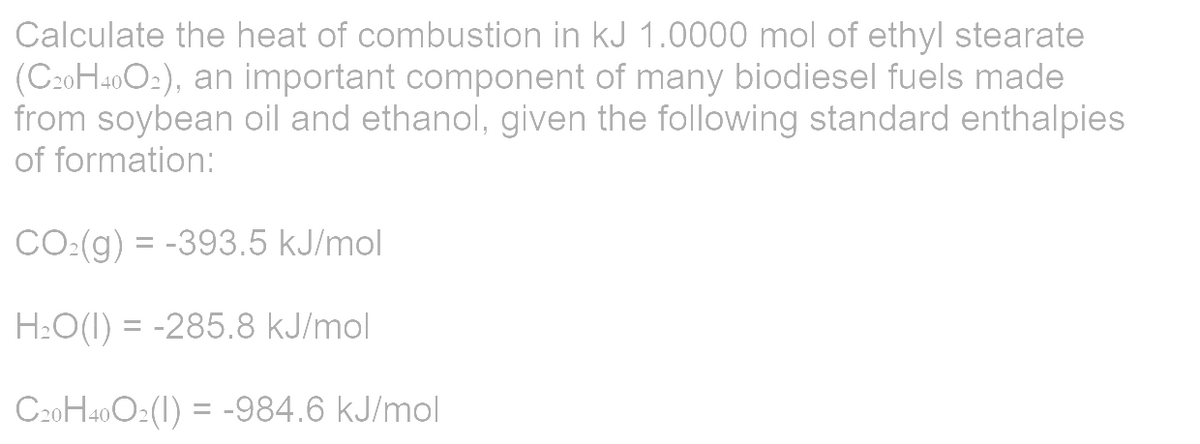 Calculate the heat of combustion in kJ 1.0000 mol of ethyl stearate
(C20H40O₂), an important component of many biodiesel fuels made
from soybean oil and ethanol, given the following standard enthalpies
of formation:
CO:(g) = -393.5 kJ/mol
H₂O(1) = -285.8 kJ/mol
C20H40O2(1) = -984.6 kJ/mol