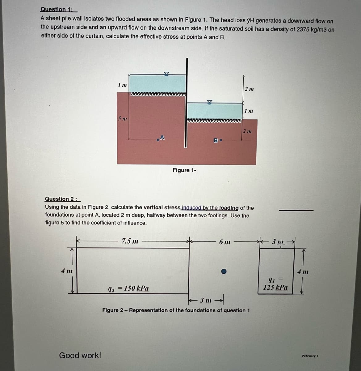 Question 1:
A sheet pile wall isolates two flooded areas as shown in Figure 1. The head loss ÿH generates a downward flow on
the upstream side and an upward flow on the downstream side. If the saturated soil has a density of 2375 kg/m3 on
either side of the curtain, calculate the effective stress at points A and B.
4 m
1 m
Good work!
5 m
7.5 m
Figure 1-
92 = 150 kPa
Во
Question 2:
Using the data in Figure 2, calculate the vertical stress induced by the loading of the
foundations at point A, located 2 m deep, halfway between the two footings. Use the
figure 5 to find the coefficient of influence.
2 m
6 m
1 m
2 11
3m →
Figure 2 - Representation of the foundations of question 1
311
q=
125 kPa
February 1