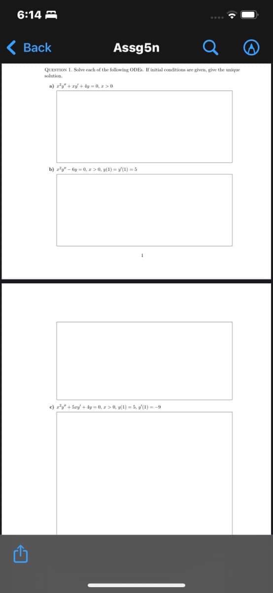 6:14
Back
Assg5n
QUESTION 1. Solve each of the following ODES. If initial conditions are given, give the unique
solution.
a) r²y + xy + 4y = 0, z>0
b) z²y"-6y=0, z>0, y(1) = y(1) = 5
c) z²y" +5ry +4y=0, z>0, y(1)=5, (1)=-9