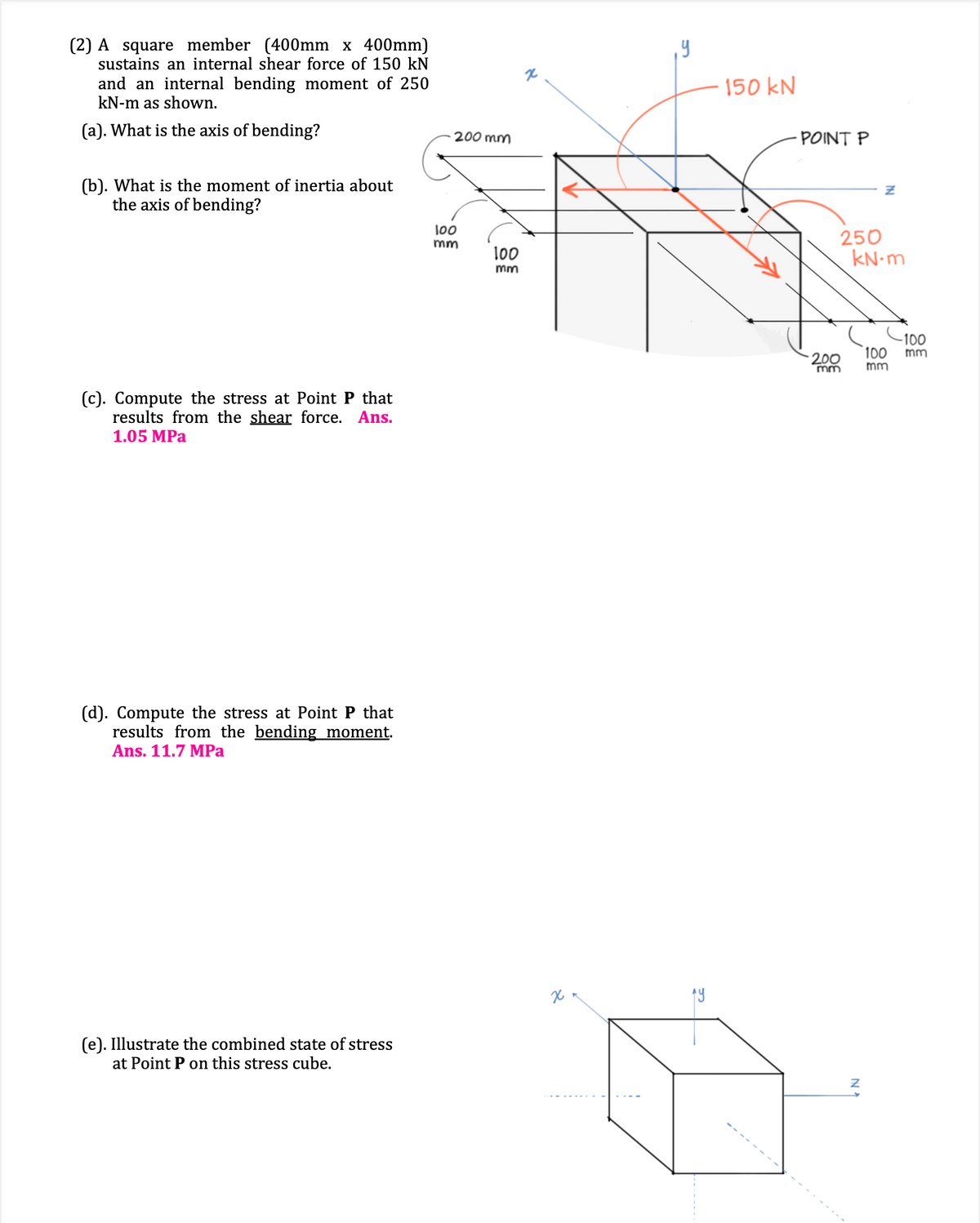 (2) A square member (400mm x 400mm)
sustains an internal shear force of 150 kN
and an internal bending moment of 250
kN-m as shown.
(a). What is the axis of bending?
(b). What is the moment of inertia about
the axis of bending?
(c). Compute the stress at Point P that
results from the shear force. Ans.
1.05 MPa
(d). Compute the stress at Point P that
results from the bending moment.
Ans. 11.7 MPa
(e). Illustrate the combined state of stress
at Point P on this stress cube.
200 mm
100
mm
100
mm
+
x
¡Y
150 kN
POINT P
250
kN.m
200
mm
Z
IN
100
mm
-100
mm