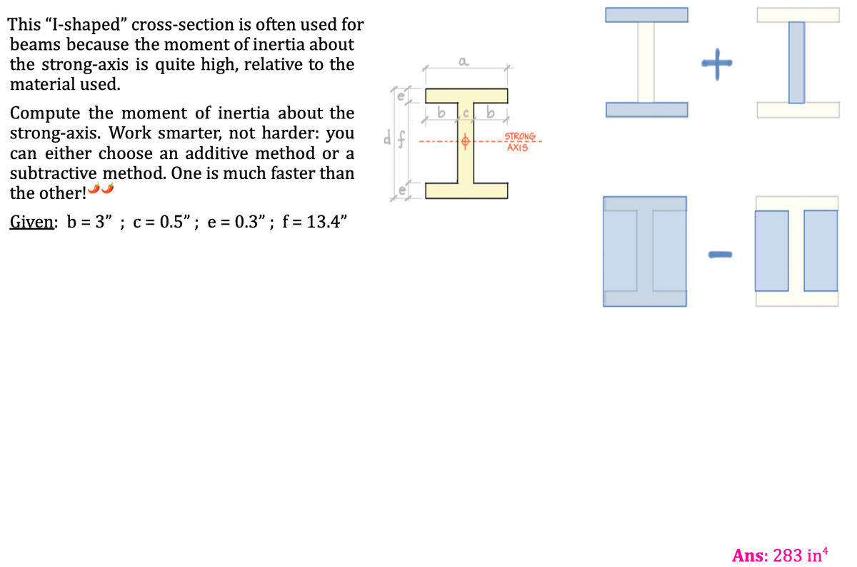 This "I-shaped" cross-section is often used for
beams because the moment of inertia about
the strong-axis is quite high, relative to the
material used.
Compute the moment of inertia about the
strong-axis. Work smarter, not harder: you
can either choose an additive method or a
subtractive method. One is much faster than
the other!
Given: b=3"; c= 0.5"; e = 0.3"; f = 13.4"
a
C b
1$1
STRONG
AXIS
H
+
I
4
Ans: 283 inª