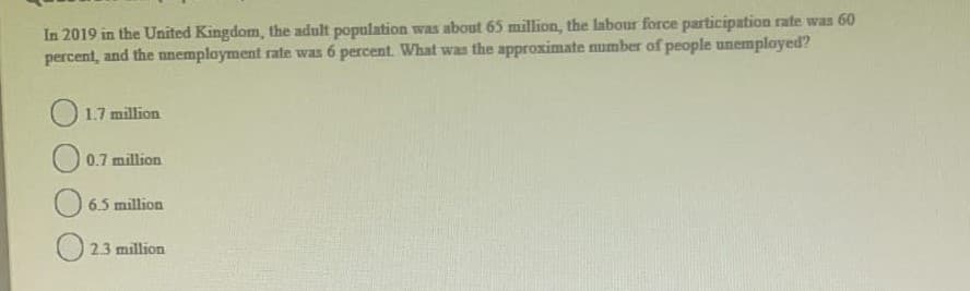 In 2019 in the United Kingdom, the adult population was about 65 million, the labour force participation rate was 60
percent, and the unemployment rate was 6 percent. What was the approximate number of people unemployed?
O 1.7 million
O 0.7 million
O 6.5 million
O 2.3 million
