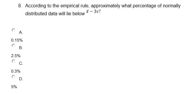 8. According to the empirical rule, approximately what percentage of normally
distributed data will lie below * – 3s?
A.
0.15%
В.
2.5%
C.
0.3%
D.
5%
