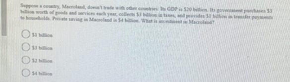 Suppose a country, Macroland, doesn't trade with other coustries. Is GDP is $20 billion. Its government purchases 53
billion worth of goods and services each year, collects $3 billion in taxes, and provides $1 bulion in transfer payments
to households. Private saving in Macroland is $4 billion What is nvestarent in Macroland?
O si billicn
$3 billion
22 billion
$4 billion
