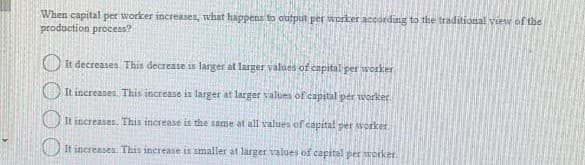 When capital per worker increases, what happens to output per worker according to the traditional viewof the
production process?
O It decreases This decrease is larger at larger values of capital per worker
OIt increases. This increase in larger at larger values of capital per worlker
It increases. This increase is the same at all values of capital per worker
It increases This inerease is smaller at larger values of capital per trorker
