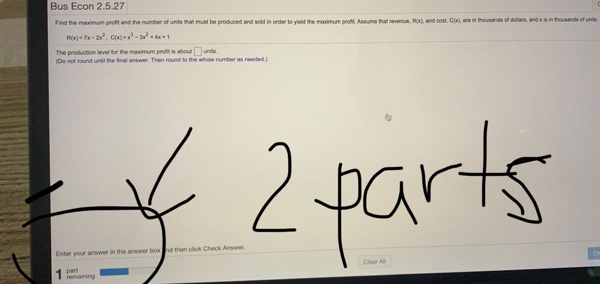 Bus Econ 2.5.27
Find the maximum profit and the number of units that must be produced and sold in order to yield the maximum profit. Assume that revenue, R(x), and cost, C(x), are in thousands of dollars, and x is in thousands of units.
R(x) = 7x - 2x, C(x) =x° - 3x2 + 4x +1
The production level for the maximum profit is about
units.
(Do not round until the final answer. Then round to the whole number as needed.)
2parts
Enter your answer in the answer box nd then click Check Answer.
1 part
remaining
Clear All
Ch
