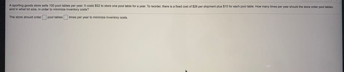 A sporting goods store sells 100 pool tables per year. It costs $52 to store one pool table for a year. To reorder, there is a fixed cost of $26 per shipment plus $10 for each pool table. How many times per year should the store order pool tables,
and in what lot size, in order to minimize inventory costs?
The store should order
pool tables
times per year to minimize inventory costs.
