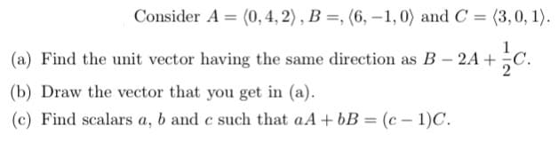 Consider A= (0, 4, 2), B =, (6,-1,0) and C = (3, 0, 1).
1
(a) Find the unit vector having the same direction as B-2A+C.
c.
2
(b) Draw the vector that you get in (a).
(c) Find scalars a, b and c such that aA + bB = (c-1)C.