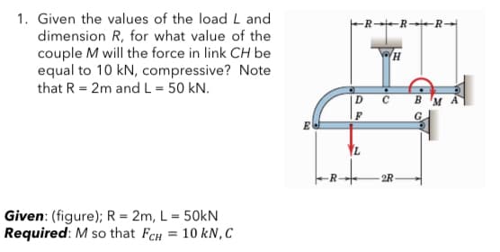 1. Given the values of the load L and
FR-R-R
dimension R, for what value of the
couple M will the force in link CH be
equal to 10 kN, compressive? Note
that R = 2m andL = 50 kN.
в м
2R-
Given: (figure); R = 2m, L = 50kN
Required: M so that FCH
%3D
10 kN, C
7,
