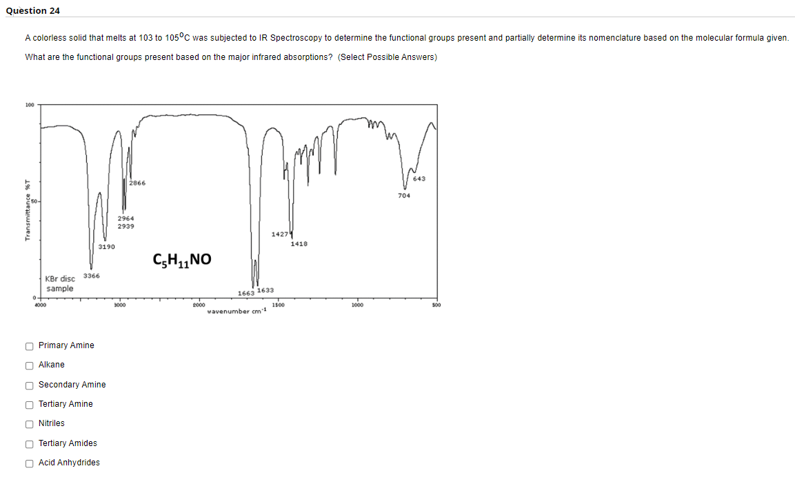 Question 24
A colorless solid that melts at 103 to 105°C was subjected to IR Spectroscopy to determine the functional groups present and partially determine its nomenclature based on the molecular formula given.
What are the functional groups present based on the major infrared absorptions? (Select Possible Answers)
10
|2866
643
704
2964
2939
1427
3190
1418
C;H,,NO
3366
KBr disc
sample
1663 1633
4000
3000
2000
wavenumber cm
1500
1000
S00
O Primary Amine
O Alkane
O Secondary Amine
O Tertiary Amine
O Nitriles
O Tertiary Amides
O Acid Anhydrides
