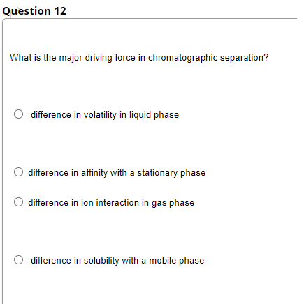 Question 12
What is the major driving force in chromatographic separation?
difference in volatility in liquid phase
difference in affinity with a stationary phase
difference in ion interaction in gas phase
difference in solubility with a mobile phase
