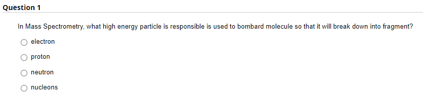 Question 1
In Mass Spectrometry, what high energy particle is responsible is used to bombard molecule so that it will break down into fragment?
electron
proton
neutron
O nucleons
