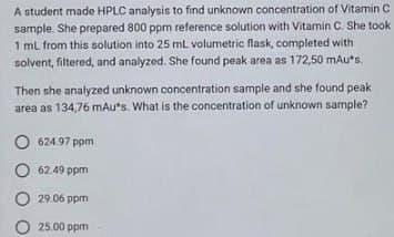 A student made HPLC analysis to find unknown concentration of Vitamin C
sample. She prepared 800 ppm reference solution with Vitamin C. She took
1 mL from this solution into 25 mL volumetric flask, completed with
solvent, filtered, and analyzed. She found peak area as 172,50 mAu*s.
Then she analyzed unknown concentration sample and she found peak
area as 134,76 mAu*s. What is the concentration of unknown sample?
624.97 ppm
62.49 ppm
29.06 ppm
25.00 ppm