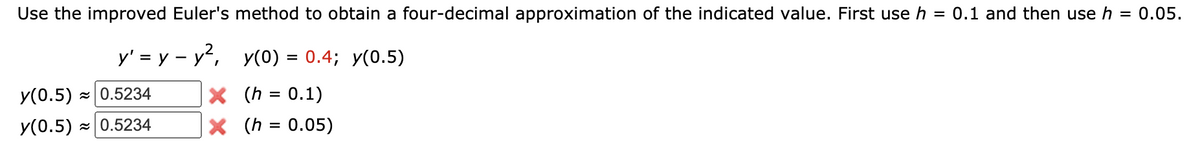 Use the improved Euler's method to obtain a four-decimal approximation of the indicated value. First use h = 0.1 and then use h = 0.05.
y' = y – y², y(0) = 0.4; y(0.5)
X (h = 0.1)
X (h = 0.05)
y(0.5) - 0.5234
y(0.5) - 0.5234
