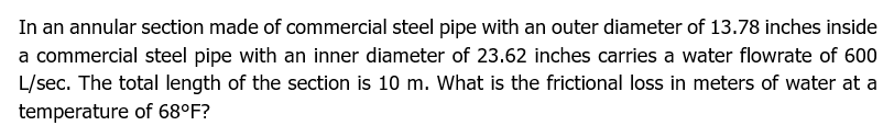 In an annular section made of commercial steel pipe with an outer diameter of 13.78 inches inside
a commercial steel pipe with an inner diameter of 23.62 inches carries a water flowrate of 600
L/sec. The total length of the section is 10 m. What is the frictional loss in meters of water at a
temperature of 68°F?
