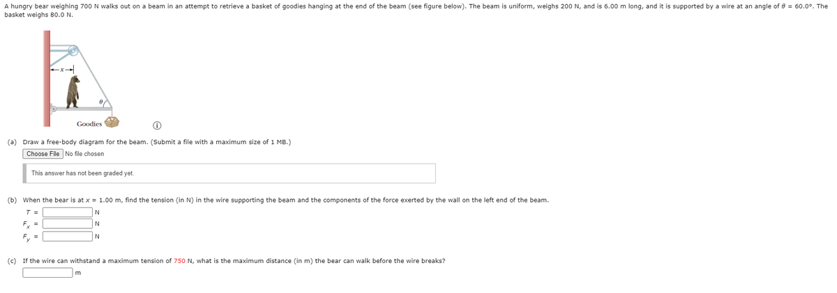 A hungry bear weighing 700 N walks out on a beam in an attempt to retrieve a basket of goodies hanging at the end of the beam (see figure below). The beam is uniform, weighs 200 N, and is 6.00 m long, and it is supported by a wire at an angle of e = 60.0°. The
basket weighs 80.0 N.
Goodies
(a) Draw a free-body diagram for the beam. (Submit a file with a maximum size of 1 MB.)
Choose File No file chosen
This answer has not been graded yet.
(b) When the bear is at x = 1.00 m, find the tension (in N) in the wire supporting the beam and the components of the force exerted by the wall on the left end of the beam.
T =
Fx =
N
Fy =
N
(c) If the wire can withstand a maximum tension of 750 N, what is the maximum distance (in m) the bear can walk before the wire breaks?
