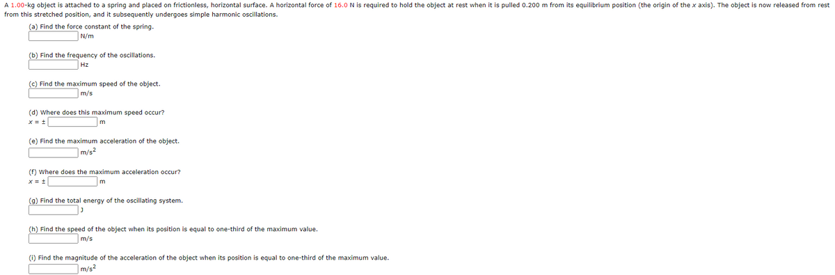 A 1.00-kg object is attached to a spring and placed on frictionless, horizontal surface. A horizontal force of 16.0N is required to hold the object at rest when it is pulled 0.200 m from its equilibrium position (the origin of the x axis). The object is now released from rest
from this stretched position, and it subsequently undergoes simple harmonic oscillations.
(a) Find the force constant of the spring.
N/m
(b) Find the frequency of the oscillations.
Hz
(c) Find the maximum speed of the object.
m/s
(d) Where does this maximum speed occur?
m
(e) Find the maximum acceleration of the object.
m/s2
(f) Where does the maximum acceleration occur?
x = +
(g) Find the total energy of the oscillating system.
(h) Find the speed of the object when its position is equal to one-third of the maximum value.
m/s
(i) Find the magnitude of the acceleration of the object when its position is equal to one-third of the maximum value.
m/s2
