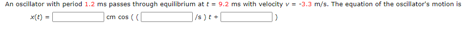 An oscillator with period 1.2 ms passes through equilibrium at t = 9.
ms with velocity v = -3.3 m/s. The equation of the oscillator's motion is
x(t) =
cm cos ( (
/s )t +
