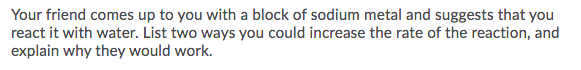 Your friend comes up to you with a block of sodium metal and suggests that you
react it with water. List two ways you could increase the rate of the reaction, and
explain why they would work.
