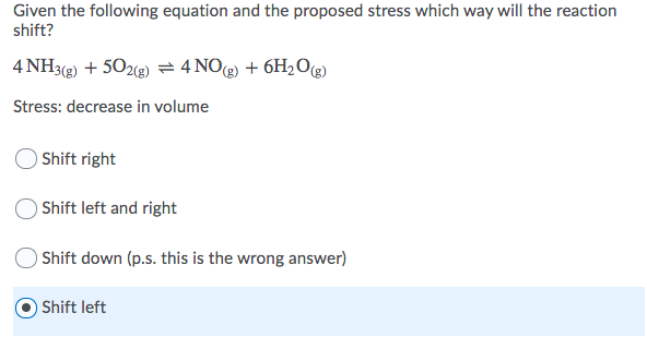 Given the following equation and the proposed stress which way will the reaction
shift?
4 NH3(g) + 502(g) = 4 NO(g) + 6H2O(g)
Stress: decrease in volume
O Shift right
Shift left and right
Shift down (p.s. this is the wrong answer)
Shift left
