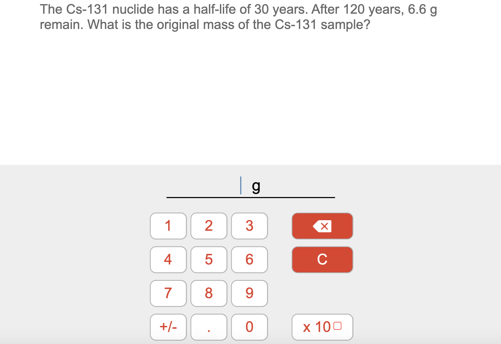 The Cs-131 nuclide has a half-life of 30 years. After 120 years, 6.6 g
remain. What is the original mass of the Cs-131 sample?
