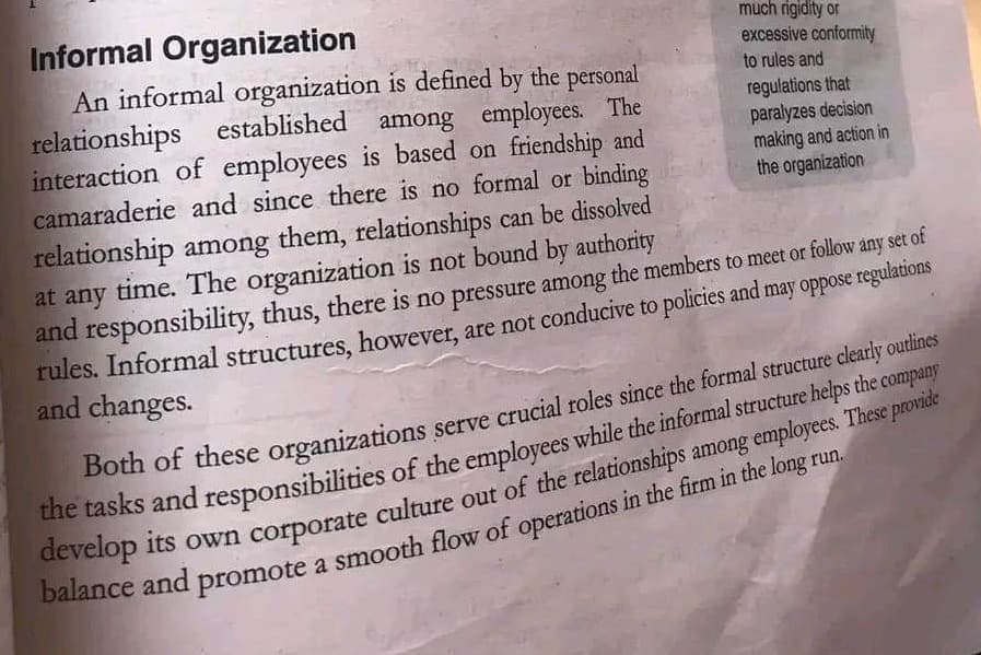 much rigidity or
excessive conformity
to rules and
regulations that
paralyzes decision
making and action in
the organization
Informal Organization
An informal organization is defined by the personal
relationships established among employees. The
interaction of employees is based on friendship and
camaraderie and since there is no formal or binding
relationship among them, relationships can be dissolved
at any time. The organization is not bound by authority
and responsibility, thus, there is no pressure among the members to meet or follow any set of
rules. Informal structures, however, are not conducive to policies and may oppose regulations
and changes.
Both of these organizations serve crucial roles since the formal structure clearly outlines
the tasks and responsibilities of the employees while the informal structure helps the company
develop its own corporate culture out of the relationships among employees. These provide
balance and promote a smooth flow of operations in the firm in the long run.