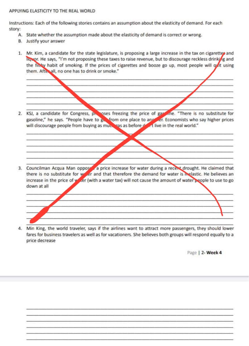 APPLYING ELASTICITY TO THE REAL WORLD
Instructions: Each of the following stories contains an assumption about the elasticity of demand. For each
story:
A. State whether the assumption made about the elasticity of demand is correct or wrong.
B. Justify your answer
1.
Mr. Kim, a candidate for the state legislature, is proposing a large increase in the tax on cigarettes and
Tiquor. He says, "I'm not proposing these taxes to raise revenue, but to discourage reckless drinking and
the finky habit of smoking. If the prices of cigarettes and booze go up, most people will quit using
them. Afte all, no one has to drink or smoke."
2. KSJ, a candidate for Congress, poses freezing the price of gasne. "There is no substitute for
gasoline," he says. "People have to g from one place to an er. Economists who say higher prices
will discourage people from buying as mucas as before dt live in the real world."
3. Councilman Acqua Man oppos a price increase for water during a recent drought. He claimed that
there is no substitute for wer and that therefore the demand for water is inelastic. He believes an
increase in the price of wer (with a water tax) will not cause the amount of water people to use to go
down at all
4. Min King, the world traveler, says if the airlines want to attract more passengers, they should lower
fares for business travelers as well as for vacationers. She believes both groups will respond equally to a
price decrease
Page | 2-Week 4