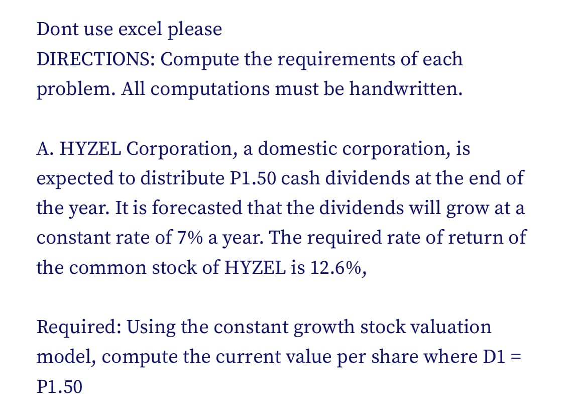 Dont use excel please
DIRECTIONS: Compute the requirements of each
problem. All computations must be handwritten.
A. HYZEL Corporation, a domestic corporation, is
expected to distribute P1.50 cash dividends at the end of
the year. It is forecasted that the dividends will grow at a
constant rate of 7% a year. The required rate of return of
the common stock of HYZEL is 12.6%,
Required: Using the constant growth stock valuation.
model, compute the current value per share where D1 =
P1.50