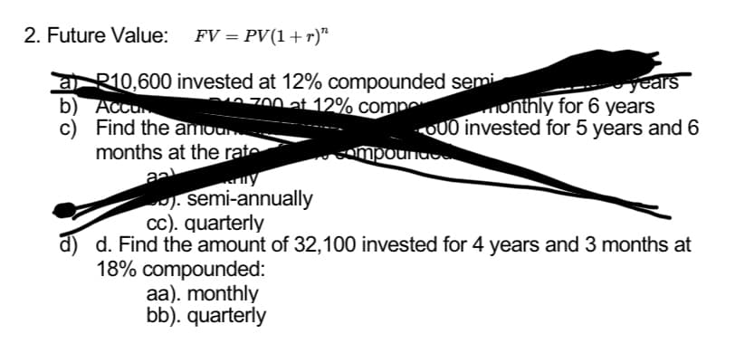 2. Future Value: FV = PV(1+r)”
a R10,600 invested at 12% compounded semi
b) Accu
700 at 12% comp
c) Find the amoun
months at the rate
aal
). semi-annually
years
monthly for 6 years
000 invested for 5 years and 6
aa). monthly
bb). quarterly
compounds
cc). quarterly
d) d. Find the amount of 32,100 invested for 4 years and 3 months at
18% compounded: