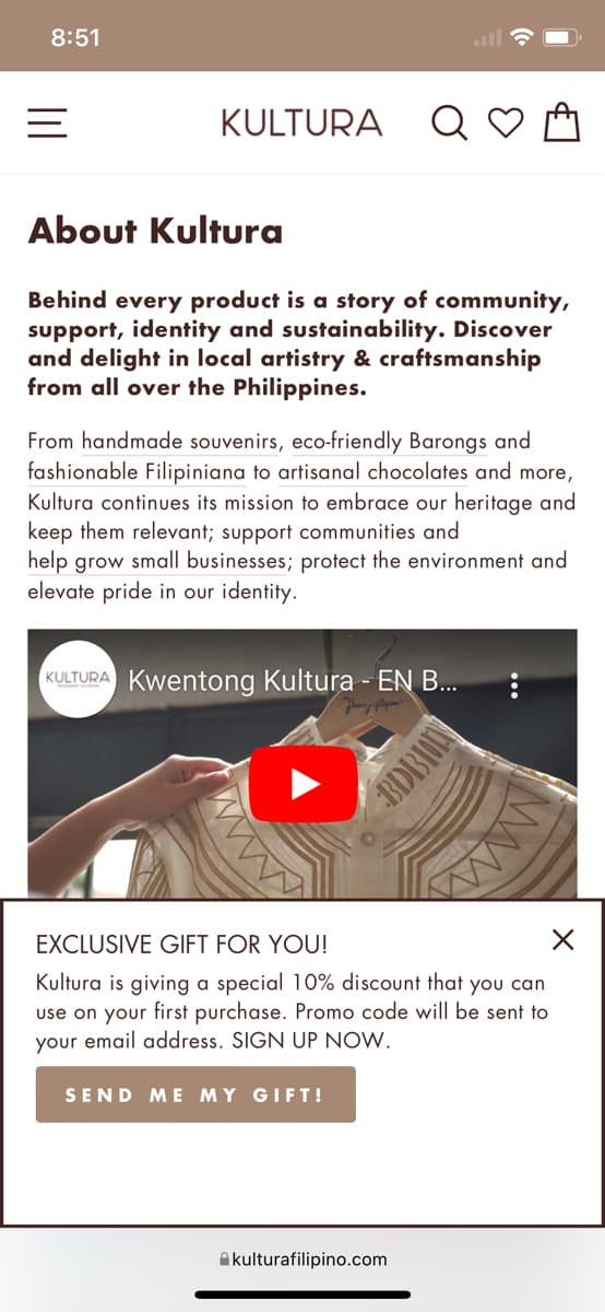 8:51
KULTURA
About Kultura
Behind every product is a story of community,
support, identity and sustainability. Discover
and delight in local artistry & craftsmanship
from all over the Philippines.
From handmade souvenirs, eco-friendly Barongs and
fashionable Filipiniana to artisanal chocolates and more,
Kultura continues its mission to embrace our heritage and
keep them relevant; support communities and
help grow small businesses; protect the environment and
elevate pride in our identity.
KULTURA Kwentong Kultura - EN B...
SEND ME MY GIFT!
CHOLENCIE
EXCLUSIVE GIFT FOR YOU!
X
Kultura is giving a special 10% discount that you can
use on your first purchase. Promo code will be sent to
your email address. SIGN UP NOW.
kulturafilipino.com
www