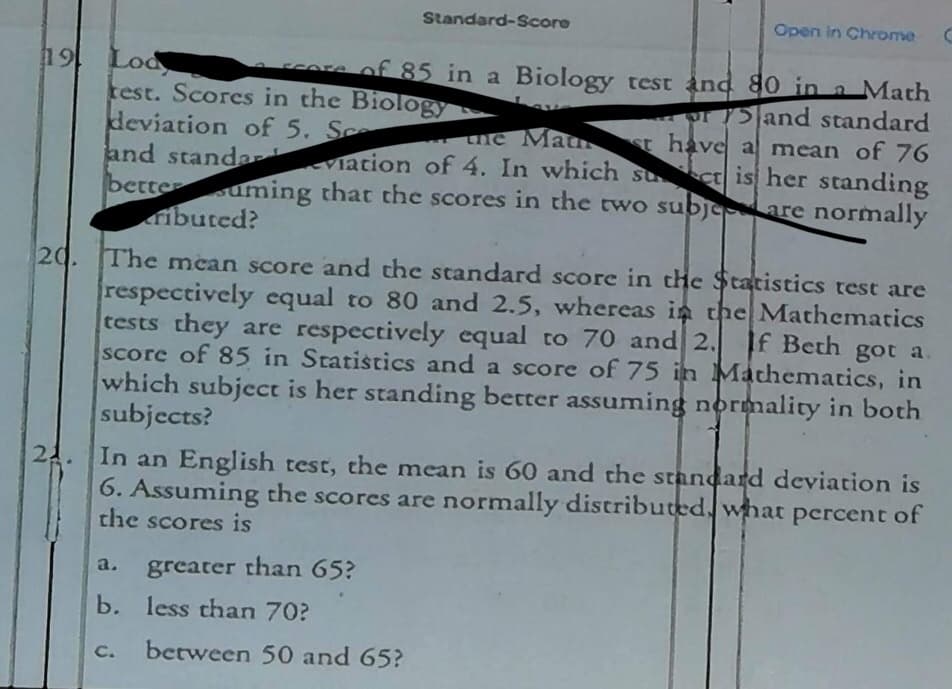 19 Lod
21.
core of 85 in a Biology test and
test. Scores in the Biology
or
80 in a Math
the Mau
deviation of 5. Sc
and standard
and standariation of 4. In which suct is her standing
st have a mean of 76
betteuming that the scores in the two subje are normally
ributed?
20. The mean score and the standard score in the Statistics test are
respectively equal to 80 and 2.5, whereas in the Mathematics
tests they are respectively equal to 70 and 2.
If Beth got a.
score of 85 in Statistics and a score of 75 in Mathematics, in
which subject is her standing better assuming normality in both
subjects?
a.
In an English test, the mean is 60 and the standard deviation is
6. Assuming the scores are normally distributed what percent of
the scores is
Standard-Score
greater than 65?
b. less than 70?
C.
Open in Chrome
between 50 and 65?