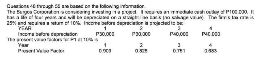 Questions 48 through 55 are based on the following information.
The Burgos Corporation is considering investing in a project. It requires an immediate cash outlay of P100,000. It
has a life of four years and will be depreciated on a straight-line basis (no salvage value). The firm's tax rate is
25% and requires a return of 10%. Income before depreciation is projected to be:
YEAR
1
3
P30,000
P40,000
Income before depreciation
The present value factors for P1 at 10% is
Year
Present Value Factor
1
0.909
2
P30,000
2
0.826
3
0.751
4
P40,000
4
0.683