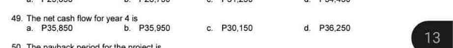 49. The net cash flow for year 4 is
a. P35,850
b. P35,950
50. The payback period for the project is
c. P30,150
d. P36,250
13