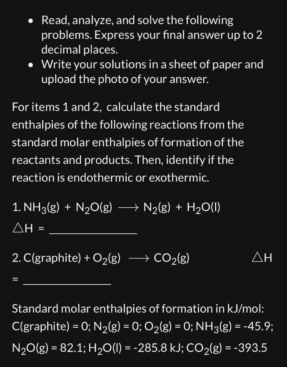 Read, analyze, and solve the following
problems. Express your final answer up to 2
decimal places.
• Write your solutions in a sheet of paper and
upload the photo of your answer.
For items 1 and 2, calculate the standard
enthalpies of the following reactions from the
standard molar enthalpies of formation of the
reactants and products. Then, identify if the
reaction is endothermic or exothermic.
1. NH3(g) + N₂O(g) →→→ N₂(g) + H₂O(1)
ΔΗ
=
2. C(graphite) + O₂(g) → CO₂(g)
→
ΔΗ
Standard molar enthalpies of formation in kJ/mol:
C(graphite) = 0; N₂(g) = 0; O₂(g) = 0; NH3(g) = -45.9;
N₂O(g) = 82.1; H₂O(l) = -285.8 kJ; CO₂(g) = -393.5