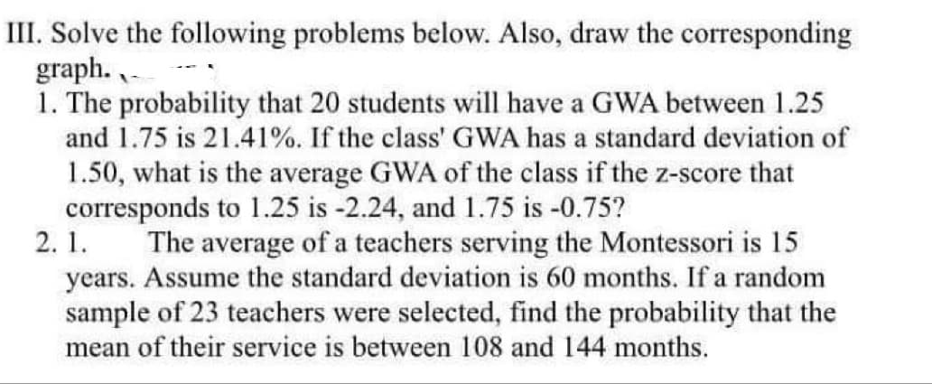 III. Solve the following problems below. Also, draw the corresponding
graph.
1. The probability that 20 students will have a GWA between 1.25
and 1.75 is 21.41%. If the class' GWA has a standard deviation of
1.50, what is the average GWA of the class if the z-score that
corresponds to 1.25 is -2.24, and 1.75 is -0.75?
2.1.
The average of a teachers serving the Montessori is 15
years. Assume the standard deviation is 60 months. If a random
sample of 23 teachers were selected, find the probability that the
mean of their service is between 108 and 144 months.