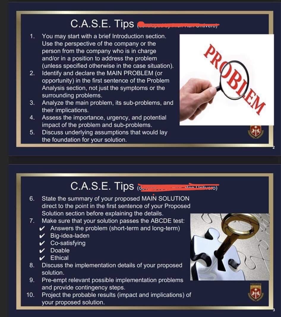 C.A.S.E. Tips op
1. You may start with a brief Introduction section.
Use the perspective of the company or the
person from the company who is in charge
and/or in a position to address the problem
(unless specified otherwise in the case situation).
2. Identify and declare the MAIN PROBLEM (or
opportunity) in the first sentence of the Problem
Analysis section, not just the symptoms or the
surrounding problems.
3. Analyze the main problem, its sub-problems, and
their implications.
Assess the importance, urgency, and potential
impact of the problem and sub-problems.
Discuss underlying assumptions that would lay
the foundation for your solution.
4.
5.
6.
7.
8.
OFFROM Ontivero)
C.A.S.E. Tips (downer
State the summary of your proposed MAIN SOLUTION
direct to the point in the first sentence of your Proposed
Solution section before explaining the details.
Make sure that your solution passes the ABCDE test:
Answers the problem (short-term and long-term)
Big-idea-laden
Co-satisfying
Doable
Ethical
Discuss the implementation details of your proposed
solution.
9. Pre-empt relevant possible implementation problems
and provide contingency steps.
10. Project the probable results (impact and implications) of
your proposed solution.
PROBLEM
Don Intivero)
218