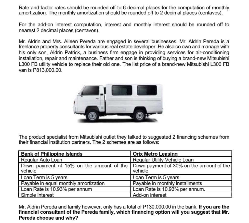 Rate and factor rates should be rounded off to 6 decimal places for the computation of monthly
amortization. The monthly amortization should be rounded off to 2 decimal places (centavos).
For the add-on interest computation, interest and monthly interest should be rounded off to
nearest 2 decimal places (centavos).
Mr. Aldrin and Mrs. Aileen Pereda are engaged in several businesses. Mr. Aldrin Pereda is a
freelance property consultants for various real estate developer. He also co own and manage with
his only son, Aldrin Patrick, a business firm engage in providing services for air-conditioning
installation, repair and maintenance. Father and son is thinking of buying a brand-new Mitsubishi
L300 FB utility vehicle to replace their old one. The list price of a brand-new Mitsubishi L300 FB
van is P813,000.00.
The product specialist from Mitsubishi outlet they talked to suggested 2 financing schemes from
their financial institution partners. The 2 schemes are as follows:
Bank of Philippine Islands
Orix Metro Leasing
Regular Utility Vehicle Loan
Regular Auto Loan
Down payment of 15% on the amount of the Down payment of 30% on the amount of the
vehicle
vehicle
Loan Term is 5 years
Payable in equal monthly amortization
Loan Rate is 10.93% per annum
Simple interest
Loan Term is 5 years
Payable in monthly installments
Loan Rate is 10.93% per annum.
Add-on interest
Mr. Aldrin Pereda and family however, only has a total of P130,000.00 in the bank. If you are the
financial consultant of the Pereda family, which financing option will you suggest that Mr.
Pereda choose and why?